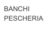 BANCHI
PESCHERIA